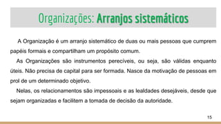 Organizações: Arranjos sistemáticos
A Organização é um arranjo sistemático de duas ou mais pessoas que cumprem
papéis formais e compartilham um propósito comum.
As Organizações são instrumentos perecíveis, ou seja, são válidas enquanto
úteis. Não precisa de capital para ser formada. Nasce da motivação de pessoas em
prol de um determinado objetivo.
Nelas, os relacionamentos são impessoais e as lealdades desejáveis, desde que
sejam organizadas e facilitem a tomada de decisão da autoridade.
15
 