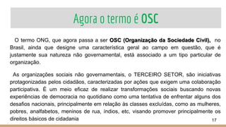 Agora o termo é OSC
O termo ONG, que agora passa a ser OSC (Organização da Sociedade Civil), no
Brasil, ainda que designe uma característica geral ao campo em questão, que é
justamente sua natureza não governamental, está associado a um tipo particular de
organização.
As organizações sociais não governamentais, o TERCEIRO SETOR, são iniciativas
protagonizadas pelos cidadãos, caracterizadas por ações que exigem uma colaboração
participativa. É um meio eficaz de realizar transformações sociais buscando novas
experiências de democracia no quotidiano como uma tentativa de enfrentar alguns dos
desafios nacionais, principalmente em relação às classes excluídas, como as mulheres,
pobres, analfabetos, meninos de rua, índios, etc, visando promover principalmente os
direitos básicos de cidadania 17
 