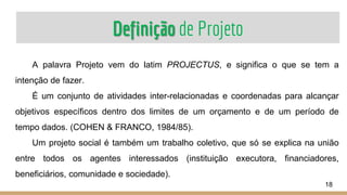 Definição de Projeto
A palavra Projeto vem do latim PROJECTUS, e significa o que se tem a
intenção de fazer.
É um conjunto de atividades inter-relacionadas e coordenadas para alcançar
objetivos específicos dentro dos limites de um orçamento e de um período de
tempo dados. (COHEN & FRANCO, 1984/85).
Um projeto social é também um trabalho coletivo, que só se explica na união
entre todos os agentes interessados (instituição executora, financiadores,
beneficiários, comunidade e sociedade).
18
 