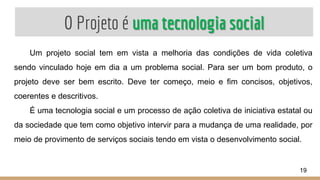 O Projeto é uma tecnologia social
Um projeto social tem em vista a melhoria das condições de vida coletiva
sendo vinculado hoje em dia a um problema social. Para ser um bom produto, o
projeto deve ser bem escrito. Deve ter começo, meio e fim concisos, objetivos,
coerentes e descritivos.
É uma tecnologia social e um processo de ação coletiva de iniciativa estatal ou
da sociedade que tem como objetivo intervir para a mudança de uma realidade, por
meio de provimento de serviços sociais tendo em vista o desenvolvimento social.
19
 