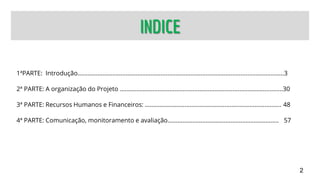 INDICE
1ªPARTE: Introdução............................................................................................................................3
2ª PARTE: A organização do Projeto ..................................................................................................30
3ª PARTE: Recursos Humanos e Financeiros: .................................................................................. 48
4ª PARTE: Comunicação, monitoramento e avaliação................................................................... 57
2
 