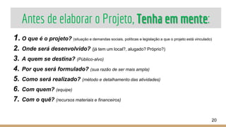 Antes de elaborar o Projeto, Tenha em mente:
1. O que é o projeto? (situação e demandas sociais, políticas e legislação a que o projeto está vinculado)
2. Onde será desenvolvido? (já tem um local?, alugado? Próprio?)
3. A quem se destina? (Público-alvo)
4. Por que será formulado? (sua razão de ser mais ampla)
5. Como será realizado? (método e detalhamento das atividades)
6. Com quem? (equipe)
7. Com o quê? (recursos materiais e financeiros)
20
 