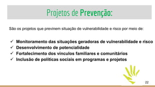 Projetos de Prevenção:
22
São os projetos que previnem situação de vulnerabilidade e risco por meio de:
 Monitoramento das situações geradoras de vulnerabilidade e risco
 Desenvolvimento de potencialidade
 Fortalecimento dos vínculos familiares e comunitários
 Inclusão de políticas sociais em programas e projetos
 
