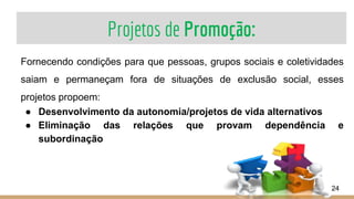 Projetos de Promoção:
24
Fornecendo condições para que pessoas, grupos sociais e coletividades
saiam e permaneçam fora de situações de exclusão social, esses
projetos propoem:
● Desenvolvimento da autonomia/projetos de vida alternativos
● Eliminação das relações que provam dependência e
subordinação
 