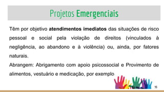 Projetos Emergenciais
26
Têm por objetivo atendimentos imediatos das situações de risco
pessoal e social pela violação de direitos (vinculados à
negligência, ao abandono e à violência) ou, ainda, por fatores
naturais.
Abrangem: Abrigamento com apoio psicossocial e Provimento de
alimentos, vestuário e medicação, por exemplo.
 