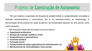 Projetos de Construção de Autonomia
28
Têm por objetivo a superação de situação de subalternidade e a estigmatização vinculadas à
exclusão socioeconômica e sociocultural, isto é, ao empobrecimento, ao desemprego, à
discriminação étnico-cultural em razão do gênero, da necessidade especial, do ciclo devido, entre
outros aspectos.
São exemplos desse tipo de projeto os que envolvem:
● Capacitação profissional
● Geração de emprego, trabalho e renda
● Cooperativismo e associativismo
● Economia solidária
● Formação juvenil
● Fortalecimento de ações organizativas de enfrentamento a pobreza
● Monitoramento de vulnerabilidade e risco sociais.
 