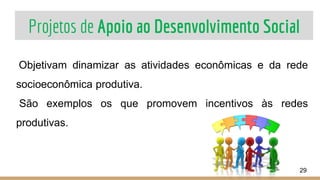 Projetos de Apoio ao Desenvolvimento Social
29
Objetivam dinamizar as atividades econômicas e da rede
socioeconômica produtiva.
São exemplos os que promovem incentivos às redes
produtivas.
 