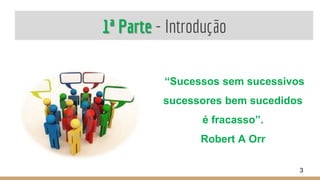 1ª Parte - Introdução
“Sucessos sem sucessivos
sucessores bem sucedidos
é fracasso”.
Robert A Orr
3
 