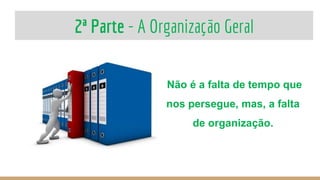 2ª Parte - A Organização Geral
Não é a falta de tempo que
nos persegue, mas, a falta
de organização.
 