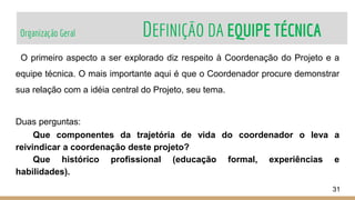 Organização Geral DEFINIÇÃO DA EQUIPE TÉCNICA
31
O primeiro aspecto a ser explorado diz respeito à Coordenação do Projeto e a
equipe técnica. O mais importante aqui é que o Coordenador procure demonstrar
sua relação com a idéia central do Projeto, seu tema.
Duas perguntas:
Que componentes da trajetória de vida do coordenador o leva a
reivindicar a coordenação deste projeto?
Que histórico profissional (educação formal, experiências e
habilidades).
 