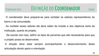 Organização Geral DEFINIÇÃO DO COORDENADOR Equipe
32
O coordenador deve preparar-se para contatar os setores representativos do
bairro e da comunidade.
Ao contatar esses setores ele deve saber da missão e dos objetivos tanto da
instituição, quanto do projeto.
De acordo com isso, definir os tipos de parcerias que são necessárias para que
o projeto possa se desenvolver.
A direção deve estar sempre acompanhando o desenvolvimento desta
articulação dando apoio e orientação
 