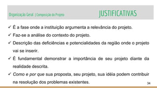 Organização Geral | Composição do Projeto JUSTIFICATIVAS
34
 É a fase onde a instituição argumenta a relevância do projeto.
 Faz-se a análise do contexto do projeto.
 Descrição das deficiências e potencialidades da região onde o projeto
vai se inserir.
 É fundamental demonstrar a importância de seu projeto diante da
realidade descrita.
 Como e por que sua proposta, seu projeto, sua idéia podem contribuir
na resolução dos problemas existentes.
 