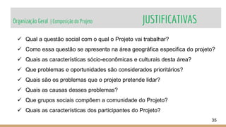Organização Geral | Composição do Projeto JUSTIFICATIVAS
35
 Qual a questão social com o qual o Projeto vai trabalhar?
 Como essa questão se apresenta na área geográfica especifica do projeto?
 Quais as características sócio-econômicas e culturais desta área?
 Que problemas e oportunidades são considerados prioritários?
 Quais são os problemas que o projeto pretende lidar?
 Quais as causas desses problemas?
 Que grupos sociais compõem a comunidade do Projeto?
 Quais as características dos participantes do Projeto?
 