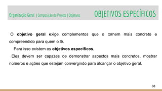 Organização Geral | Composição do Projeto | Objetivos OBJETIVOS ESPECÍFICOS
38
O objetivo geral exige complementos que o tornem mais concreto e
compreendido para quem o lê.
Para isso existem os objetivos específicos.
Eles devem ser capazes de demonstrar aspectos mais concretos, mostrar
números e ações que estejam convergindo para alcançar o objetivo geral.
 