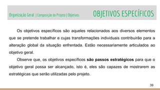 Organização Geral | Composição do Projeto | Objetivos OBJETIVOS ESPECÍFICOS
39
Os objetivos específicos são aqueles relacionados aos diversos elementos
que se pretende trabalhar e cujas transformações individuais contribuirão para a
alteração global da situação enfrentada. Estão necessariamente articulados ao
objetivo geral.
Observe que, os objetivos específicos são passos estratégicos para que o
objetivo geral possa ser alcançado, isto é, eles são capazes de mostrarem as
estratégicas que serão utilizadas pelo projeto.
 