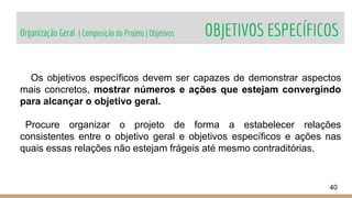Organização Geral | Composição do Projeto | Objetivos OBJETIVOS ESPECÍFICOS
40
Os objetivos específicos devem ser capazes de demonstrar aspectos
mais concretos, mostrar números e ações que estejam convergindo
para alcançar o objetivo geral.
Procure organizar o projeto de forma a estabelecer relações
consistentes entre o objetivo geral e objetivos específicos e ações nas
quais essas relações não estejam frágeis até mesmo contraditórias.
 