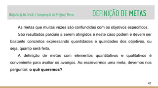 Organização Geral | Composição do Projeto | Metas DEFINIÇÃO DE METAS
41
As metas que muitas vezes são confundidas com os objetivos específicos.
São resultados parciais a serem atingidos e neste caso podem e devem ser
bastante concretos expressando quantidades e qualidades dos objetivos, ou
seja, quanto será feito.
A definição de metas com elementos quantitativos e qualitativos é
conveniente para avaliar os avanços. Ao escrevermos uma meta, devemos nos
perguntar: o quê queremos?
 