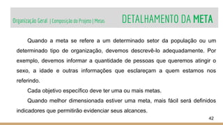 Organização Geral | Composição do Projeto | Metas DETALHAMENTO DA META
42
Quando a meta se refere a um determinado setor da população ou um
determinado tipo de organização, devemos descrevê-lo adequadamente. Por
exemplo, devemos informar a quantidade de pessoas que queremos atingir o
sexo, a idade e outras informações que esclareçam a quem estamos nos
referindo.
Cada objetivo específico deve ter uma ou mais metas.
Quando melhor dimensionada estiver uma meta, mais fácil será definidos
indicadores que permitirão evidenciar seus alcances.
 