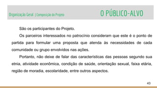 Organização Geral | Composição do Projeto O PÚBLICO-ALVO
43
São os participantes do Projeto.
Os parceiros interessados no patrocínio consideram que este é o ponto de
partida para formular uma proposta que atenda às necessidades de cada
comunidade ou grupo envolvidos nas ações.
Portanto, não deixe de falar das características das pessoas segundo sua
etnia, atividade econômica, condição de saúde, orientação sexual, faixa etária,
região de moradia, escolaridade, entre outros aspectos.
 