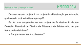 Organização Geral | Composição do Projeto METODOLOGIA
46
Ou seja, se seu projeto é um projeto de alfabetização por exemplo,
qual método você vai utilizar e por quê?
Se for uma cooperativa ou um projeto de fortalecimento de um
Conselho Municipal de Direitos da Criança e do Adolescente, de que
forma pretende intervir?
- Por que dessa forma e não outra?
 
