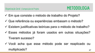 Organização Geral | Composição do Projeto METODOLOGIA
47
 Em que consiste o método de trabalho do Projeto?
 Que referência ou experiências embasam o método?
 Existem justificativas teóricas para o método de trabalho?
 Esses métodos já foram usados em outras situações?
Tiveram sucesso?
 Você acha que esse método pode ser reaplicado ou
multiplicado?
 