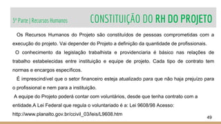 3ª Parte | Recursos Humanos CONSTITUIÇÃO DO RH DO PROJETO
49
Os Recursos Humanos do Projeto são constituídos de pessoas comprometidas com a
execução do projeto. Vai depender do Projeto a definição da quantidade de profissionais.
O conhecimento da legislação trabalhista e providenciaria é básico nas relações de
trabalho estabelecidas entre instituição e equipe de projeto. Cada tipo de contrato tem
normas e encargos específicos.
É imprescindível que o setor financeiro esteja atualizado para que não haja prejuízo para
o profissional e nem para a instituição.
A equipe do Projeto poderá contar com voluntários, desde que tenha contrato com a
entidade.A Lei Federal que regula o voluntariado é a: Lei 9608/98 Acesso:
http://www.planalto.gov.br/ccivil_03/leis/L9608.htm
 
