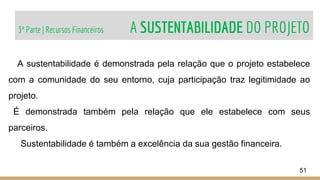 3ª Parte | Recursos Financeiros A SUSTENTABILIDADE DO PROJETO
51
A sustentabilidade é demonstrada pela relação que o projeto estabelece
com a comunidade do seu entorno, cuja participação traz legitimidade ao
projeto.
É demonstrada também pela relação que ele estabelece com seus
parceiros.
Sustentabilidade é também a excelência da sua gestão financeira.
 