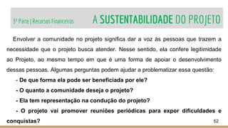 3ª Parte | Recursos Financeiros A SUSTENTABILIDADE DO PROJETO
52
Envolver a comunidade no projeto significa dar a voz às pessoas que trazem a
necessidade que o projeto busca atender. Nesse sentido, ela confere legitimidade
ao Projeto, ao mesmo tempo em que é uma forma de apoiar o desenvolvimento
dessas pessoas. Algumas perguntas podem ajudar a problematizar essa questão:
- De que forma ela pode ser beneficiada por ele?
- O quanto a comunidade deseja o projeto?
- Ela tem representação na condução do projeto?
- O projeto vai promover reuniões periódicas para expor dificuldades e
conquistas?
 
