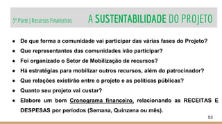 3ª Parte | Recursos Financeiros A SUSTENTABILIDADE DO PROJETO
53
● De que forma a comunidade vai participar das várias fases do Projeto?
● Que representantes das comunidades irão participar?
● Foi organizado o Setor de Mobilização de recursos?
● Há estratégias para mobilizar outros recursos, além do patrocinador?
● Que relações existirão entre o projeto e as políticas públicas?
● Quanto seu projeto vai custar?
● Elabore um bom Cronograma financeiro, relacionando as RECEITAS E
DESPESAS por períodos (Semana, Quinzena ou mês).
 