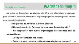 3ª Parte | Recursos Financeiros PARCEIROS DO PROJETO
54
As redes, os Conselhos, as alianças, etc, têm sido alternativas importantes
para superar a escassez de recursos. Algumas perguntas podem ajudar a discutir
esse assunto localmente:
- De que tipo de parcerias o projeto precisa?
- Há envolvimento do Governo, de empresas, fundações, etc.?
- Há cooperação com outras organizações da sociedade civil ou
universidades:
- Que tipo de vínculos são esses?
- Como o projeto pretende cuidar dessas relações de parceria?
 