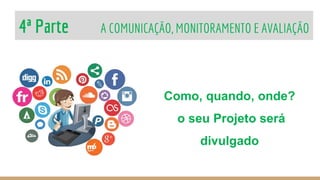 4ª Parte A COMUNICAÇÃO, MONITORAMENTO E AVALIAÇÃO
Como, quando, onde?
o seu Projeto será
divulgado
 