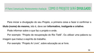 4ª Parte | Comunicação, Monitoramento e Avaliação COMO O PROJETO SERÁ DIVULGADO
58
Para iniciar a divulgação do seu Projeto, a primeira coisa a fazer é confirmar o
título (nome) do mesmo, isto é, deve ser informativo, instigante e criativo.
Pode informar sobre o que faz o projeto e onde.
Por exemplo: “Projeto de recuperação do Rio Tietê”. Ou utilizar uma palavra ou
imagem que traduz o espírito do trabalho.
Por exemplo: “Projeto Ar Livre”, sobre educação ao ar livre.
 