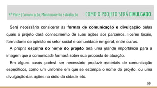 4ª Parte | Comunicação, Monitoramento e Avaliação COMO O PROJETO SERÁ DIVULGADO
59
Será necessário considerar as formas de comunicação e divulgação pelas
quais o projeto dará conhecimento de suas ações aos parceiros, líderes locais,
formadores de opinião no setor social e comunidade em geral, entre outros.
A própria escolha do nome do projeto terá uma grande importância para a
imagem que a comunidade formará sobre sua proposta de atuação.
Em alguns casos poderá ser necessário produzir materiais de comunicação
específicos, como um uniforme em que se estampa o nome do projeto, ou uma
divulgação das ações na rádio da cidade, etc.
 