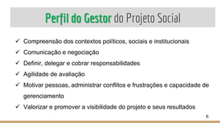 Perfil do Gestor do Projeto Social
 Compreensão dos contextos políticos, sociais e institucionais
 Comunicação e negociação
 Definir, delegar e cobrar responsabilidades
 Agilidade de avaliação
 Motivar pessoas, administrar conflitos e frustrações e capacidade de
gerenciamento
 Valorizar e promover a visibilidade do projeto e seus resultados
6
 