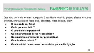 4ª Parte | Comunicação, Monitoramento e Avaliação PLANEJAMENTO DE DIVULGAÇÃO
60
Que tipo de mídia é mais adequado à realidade local do projeto (festas e outros
eventos, entrevistas na rádio local, panfletos, redes sociais, etc)?;
● O que pode ser feito?
● Onde pode ser feito?
● O que é mais importante?
● Que instrumentos serão necessários?
● Que materiais precisarão ser produzidos?
● Quanto eles custarão?
● Qual é o total de recursos necessários para a divulgação
 
