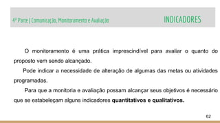 4ª Parte | Comunicação, Monitoramento e Avaliação INDICADORES
62
O monitoramento é uma prática imprescindível para avaliar o quanto do
proposto vem sendo alcançado.
Pode indicar a necessidade de alteração de algumas das metas ou atividades
programadas.
Para que a monitoria e avaliação possam alcançar seus objetivos é necessário
que se estabeleçam alguns indicadores quantitativos e qualitativos.
 