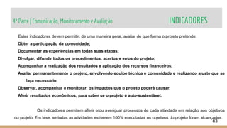 4ª Parte | Comunicação, Monitoramento e Avaliação INDICADORES
63
Estes indicadores devem permitir, de uma maneira geral, avaliar de que forma o projeto pretende:
Obter a participação da comunidade;
Documentar as experiências em todas suas etapas;
Divulgar, difundir todos os procedimentos, acertos e erros do projeto;
Acompanhar a realização dos resultados e aplicação dos recursos financeiros;
Avaliar permanentemente o projeto, envolvendo equipe técnica e comunidade e realizando ajuste que se
faça necessário;
Observar, acompanhar e monitorar, os impactos que o projeto poderá causar;
Aferir resultados econômicos, para saber se o projeto é auto-sustentável.
Os indicadores permitem aferir e/ou averiguar processos de cada atividade em relação aos objetivos
do projeto. Em tese, se todas as atividades estiverem 100% executadas os objetivos do projeto foram alcançados.
 