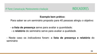 4ª Parte | Comunicação, Monitoramento e Avaliação INDICADORES
64
Exemplo bem prático:
Para saber se um seminário proposto para 40 pessoas atingiu o objetivo:
- a lista de presença serve para avaliar a quantidade;
- o relatório do seminário serve para avaliar a qualidade.
- Neste caso os indicadores foram: a lista de presença e relatório do
seminário
 