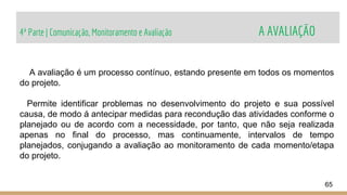 4ª Parte | Comunicação, Monitoramento e Avaliação A AVALIAÇÃO
65
A avaliação é um processo contínuo, estando presente em todos os momentos
do projeto.
Permite identificar problemas no desenvolvimento do projeto e sua possível
causa, de modo á antecipar medidas para recondução das atividades conforme o
planejado ou de acordo com a necessidade, por tanto, que não seja realizada
apenas no final do processo, mas continuamente, intervalos de tempo
planejados, conjugando a avaliação ao monitoramento de cada momento/etapa
do projeto.
 