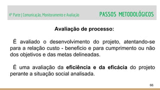 4ª Parte | Comunicação, Monitoramento e Avaliação PASSOS METODOLÓGICOS
66
Avaliação de processo:
É avaliado o desenvolvimento do projeto, atentando-se
para a relação custo - beneficio e para cumprimento ou não
dos objetivos e das metas delineadas.
É uma avaliação da eficiência e da eficácia do projeto
perante a situação social analisada.
 