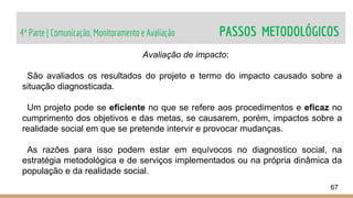 4ª Parte | Comunicação, Monitoramento e Avaliação PASSOS METODOLÓGICOS
67
Avaliação de impacto:
São avaliados os resultados do projeto e termo do impacto causado sobre a
situação diagnosticada.
Um projeto pode se eficiente no que se refere aos procedimentos e eficaz no
cumprimento dos objetivos e das metas, se causarem, porém, impactos sobre a
realidade social em que se pretende intervir e provocar mudanças.
As razões para isso podem estar em equívocos no diagnostico social, na
estratégia metodológica e de serviços implementados ou na própria dinâmica da
população e da realidade social.
 