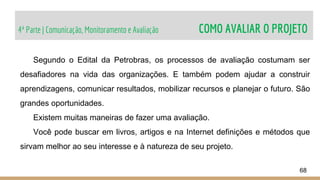 4ª Parte | Comunicação, Monitoramento e Avaliação COMO AVALIAR O PROJETO
68
Segundo o Edital da Petrobras, os processos de avaliação costumam ser
desafiadores na vida das organizações. E também podem ajudar a construir
aprendizagens, comunicar resultados, mobilizar recursos e planejar o futuro. São
grandes oportunidades.
Existem muitas maneiras de fazer uma avaliação.
Você pode buscar em livros, artigos e na Internet definições e métodos que
sirvam melhor ao seu interesse e à natureza de seu projeto.
 