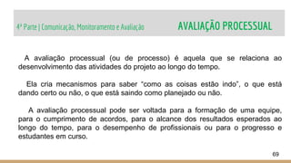 4ª Parte | Comunicação, Monitoramento e Avaliação AVALIAÇÃO PROCESSUAL
69
A avaliação processual (ou de processo) é aquela que se relaciona ao
desenvolvimento das atividades do projeto ao longo do tempo.
Ela cria mecanismos para saber “como as coisas estão indo”, o que está
dando certo ou não, o que está saindo como planejado ou não.
A avaliação processual pode ser voltada para a formação de uma equipe,
para o cumprimento de acordos, para o alcance dos resultados esperados ao
longo do tempo, para o desempenho de profissionais ou para o progresso e
estudantes em curso.
 