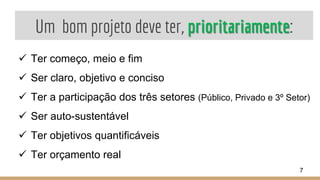 Um bom projeto deve ter, prioritariamente:
 Ter começo, meio e fim
 Ser claro, objetivo e conciso
 Ter a participação dos três setores (Público, Privado e 3º Setor)
 Ser auto-sustentável
 Ter objetivos quantificáveis
 Ter orçamento real
7
 