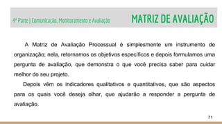 4ª Parte | Comunicação, Monitoramento e Avaliação MATRIZ DE AVALIAÇÃO
71
A Matriz de Avaliação Processual é simplesmente um instrumento de
organização; nela, retornamos os objetivos específicos e depois formulamos uma
pergunta de avaliação, que demonstra o que você precisa saber para cuidar
melhor do seu projeto.
Depois vêm os indicadores qualitativos e quantitativos, que são aspectos
para os quais você deseja olhar, que ajudarão a responder a pergunta de
avaliação.
 