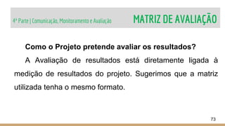 4ª Parte | Comunicação, Monitoramento e Avaliação MATRIZ DE AVALIAÇÃO
73
Como o Projeto pretende avaliar os resultados?
A Avaliação de resultados está diretamente ligada à
medição de resultados do projeto. Sugerimos que a matriz
utilizada tenha o mesmo formato.
 