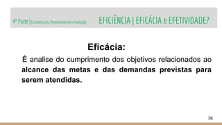 4ª Parte |Comunicação, Monitoramento e Avaliação EFICIÊNCIA | EFICÁCIA e EFETIVIDADE?
76
Eficácia:
É analise do cumprimento dos objetivos relacionados ao
alcance das metas e das demandas previstas para
serem atendidas.
 