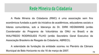 Rede Mineira da Cidadania
78
A Rede Mineira da Cidadania (RMC) é uma associação sem fins
econômicos fundada a partir da iniciativa de acadêmicos, educadores sociais e
líderes comunitários, sob a liderança do Dr. DIRK HEGMANNS (então
Coordenador do Programa de Voluntários da ONU no Brasil) e de
WALFREDO RODRIGUES FILHO (então Secretário Geral Executivo da
Associação Brasileira de Resgate da Cidadania, ABRECI).
A solenidade de fundação da entidade ocorreu no Plenário da Câmara
Municipal de Belo Horizonte no dia 16 de março de 2007.
 