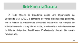 Rede Mineira da Cidadania
79
A Rede Mineira de Cidadania, sendo uma Organização da
Sociedade Civil (OSC), é composta de várias organizações parceiras,
tem a missão de desenvolver atividades inovadoras nos campos do
voluntariado e do protagonismo social, envolvendo o trabalho conjunto
de líderes, dirigentes, Acadêmicos, Profissionais Liberais, Servidores
Públicos, etc.
 