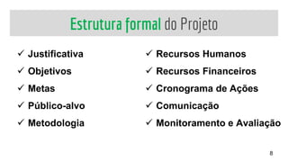 Estrutura formal do Projeto
 Justificativa
 Objetivos
 Metas
 Público-alvo
 Metodologia
 Recursos Humanos
 Recursos Financeiros
 Cronograma de Ações
 Comunicação
 Monitoramento e Avaliação
8
 
